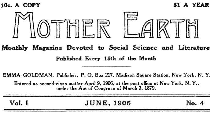 10c. A COPY $1.00 PER YEAR MOTHER EARTH Monthly Magazine Devoted to Social Science and Literature
Published Every 15th of the Month EMMA GOLDMAN, Publisher, P. O. Box 217, Madison Square Station, New York, N. Y.
Entered as second-class matter April 9, 1906, at the post office at New York, N. Y., under the Act of Congress of March 3, 1879. Vol. I JUNE, 1906 No. 4